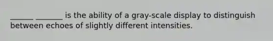 ______ _______ is the ability of a gray-scale display to distinguish between echoes of slightly different intensities.