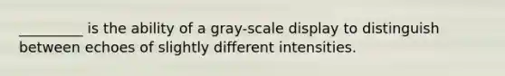 _________ is the ability of a gray-scale display to distinguish between echoes of slightly different intensities.