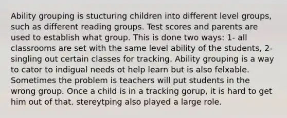 Ability grouping is stucturing children into different level groups, such as different reading groups. Test scores and parents are used to establish what group. This is done two ways: 1- all classrooms are set with the same level ability of the students, 2- singling out certain classes for tracking. Ability grouping is a way to cator to indigual needs ot help learn but is also felxable. Sometimes the problem is teachers will put students in the wrong group. Once a child is in a tracking gorup, it is hard to get him out of that. stereytping also played a large role.