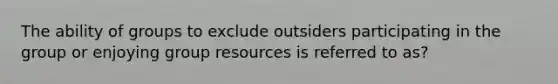 The ability of groups to exclude outsiders participating in the group or enjoying group resources is referred to as?