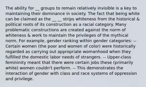 The ability for __ groups to remain relatively invisible is a key to maintaining their dominance in society. The fact that being white can be claimed as the __ __ strips whiteness from the historical & political roots of its construction as a racial category. Many problematic constructions are created against the norm of whiteness & work to maintain the privileges of the mythical norm. For example, gender ranking within gender categories: -- Certain women (the poor and women of color) were historically regarded as carrying out appropriate womanhood when they fulfilled the domestic labor needs of strangers. -- Upper-class femininity meant that there were certain jobs these (primarily white) women couldn't perform. -- This demonstrates the interaction of gender with class and race systems of oppression and privilege.