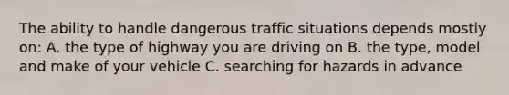 The ability to handle dangerous traffic situations depends mostly on: A. the type of highway you are driving on B. the type, model and make of your vehicle C. searching for hazards in advance