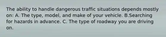 The ability to handle dangerous traffic situations depends mostly on: A. The type, model, and make of your vehicle. B.Searching for hazards in advance. C. The type of roadway you are driving on.