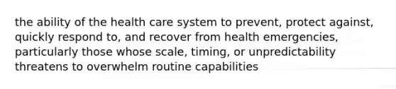 the ability of the health care system to prevent, protect against, quickly respond to, and recover from health emergencies, particularly those whose scale, timing, or unpredictability threatens to overwhelm routine capabilities