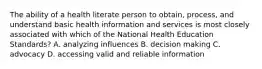 The ability of a health literate person to obtain, process, and understand basic health information and services is most closely associated with which of the National Health Education Standards? A. analyzing influences B. decision making C. advocacy D. accessing valid and reliable information