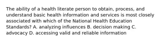 The ability of a health literate person to obtain, process, and understand basic health information and services is most closely associated with which of the National Health Education Standards? A. analyzing influences B. decision making C. advocacy D. accessing valid and reliable information