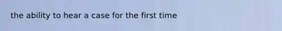 the ability to hear a case for the first time