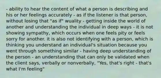 - ability to hear the content of what a person is describing and his or her feelings accurately - as if the listener is that person, without losing that "as if" wuality - getting inside the world of another and understanding the individual in deep ways - it is not showing sympathy, which occurs when one feels pity or feels sorry for another. it is also not identifying with a person, which is thinking you understand an individual's situation because you went through something similar - having deep understanding of the person - an understanding that can only be validated when the client says, verbally or nonverbally, "Yes, that's right - that's what I'm feeling"