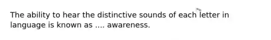 The ability to hear the distinctive sounds of each letter in language is known as .... awareness.