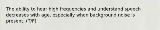 The ability to hear high frequencies and understand speech decreases with age, especially when background noise is present. (T/F)