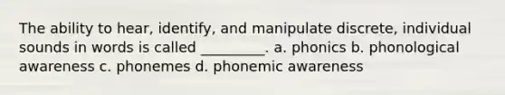 The ability to hear, identify, and manipulate discrete, individual sounds in words is called _________. a. phonics b. phonological awareness c. phonemes d. phonemic awareness