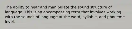 The ability to hear and manipulate the sound structure of language. This is an encompassing term that involves working with the sounds of language at the word, syllable, and phoneme level.