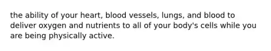 the ability of your heart, blood vessels, lungs, and blood to deliver oxygen and nutrients to all of your body's cells while you are being physically active.