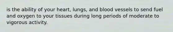 is the ability of your heart, lungs, and blood vessels to send fuel and oxygen to your tissues during long periods of moderate to vigorous activity.