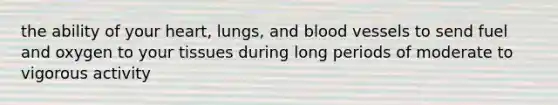 the ability of your heart, lungs, and blood vessels to send fuel and oxygen to your tissues during long periods of moderate to vigorous activity