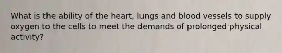 What is the ability of the heart, lungs and blood vessels to supply oxygen to the cells to meet the demands of prolonged physical activity?