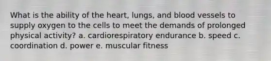 What is the ability of the heart, lungs, and blood vessels to supply oxygen to the cells to meet the demands of prolonged physical activity?​ a. cardiorespiratory endurance b. speed​ c. coordination​ d. power​ e. muscular fitness​