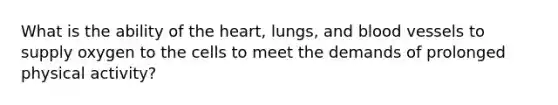 What is the ability of the heart, lungs, and blood vessels to supply oxygen to the cells to meet the demands of prolonged physical activity?