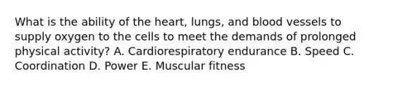 What is the ability of the heart, lungs, and blood vessels to supply oxygen to the cells to meet the demands of prolonged physical activity? A. Cardiorespiratory endurance B. Speed C. Coordination D. Power E. Muscular fitness