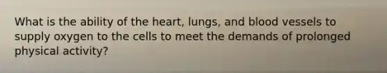 What is the ability of the heart, lungs, and blood vessels to supply oxygen to the cells to meet the demands of prolonged physical activity? ​