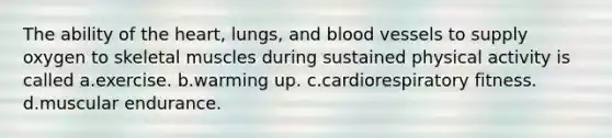 The ability of the heart, lungs, and blood vessels to supply oxygen to skeletal muscles during sustained physical activity is called a.exercise. b.warming up. c.cardiorespiratory fitness. d.muscular endurance.