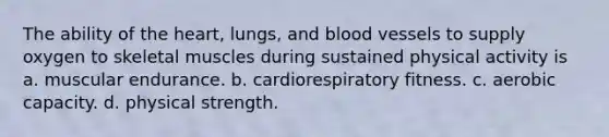 The ability of the heart, lungs, and blood vessels to supply oxygen to skeletal muscles during sustained physical activity is a. muscular endurance. b. cardiorespiratory fitness. c. aerobic capacity. d. physical strength.