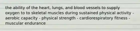 the ability of the heart, lungs, and blood vessels to supply oxygen to to skeletal muscles during sustained physical activity - aerobic capacity - physical strength - cardiorespiratory fitness - muscular endurance