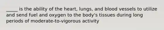 _____ is the ability of the heart, lungs, and blood vessels to utilize and send fuel and oxygen to the body's tissues during long periods of moderate-to-vigorous activity