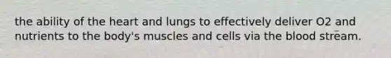 the ability of the heart and lungs to effectively deliver O2 and nutrients to the body's muscles and cells via the blood stream.