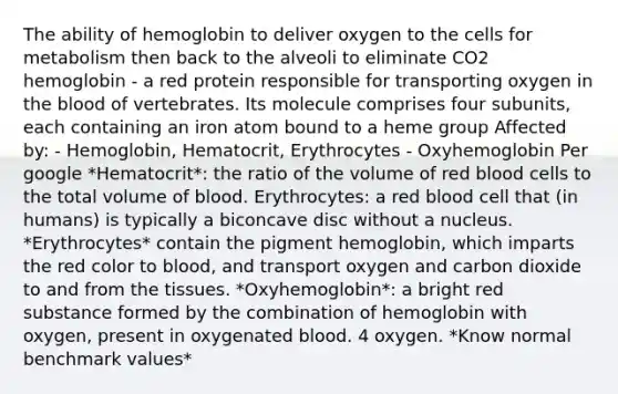 The ability of hemoglobin to deliver oxygen to the cells for metabolism then back to the alveoli to eliminate CO2 hemoglobin - a red protein responsible for transporting oxygen in the blood of vertebrates. Its molecule comprises four subunits, each containing an iron atom bound to a heme group Affected by: - Hemoglobin, Hematocrit, Erythrocytes - Oxyhemoglobin Per google *Hematocrit*: the ratio of the volume of red blood cells to the total volume of blood. Erythrocytes: a red blood cell that (in humans) is typically a biconcave disc without a nucleus. *Erythrocytes* contain the pigment hemoglobin, which imparts the red color to blood, and transport oxygen and carbon dioxide to and from the tissues. *Oxyhemoglobin*: a bright red substance formed by the combination of hemoglobin with oxygen, present in oxygenated blood. 4 oxygen. *Know normal benchmark values*