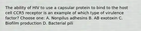 The ability of HIV to use a capsular protein to bind to the host cell CCR5 receptor is an example of which type of virulence factor? Choose one: A. Nonpilus adhesins B. AB exotoxin C. Biofilm production D. Bacterial pili