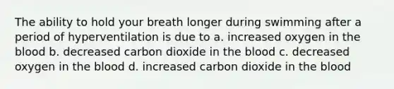 The ability to hold your breath longer during swimming after a period of hyperventilation is due to a. increased oxygen in the blood b. decreased carbon dioxide in the blood c. decreased oxygen in the blood d. increased carbon dioxide in the blood