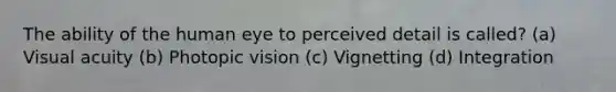 The ability of the human eye to perceived detail is called? (a) Visual acuity (b) Photopic vision (c) Vignetting (d) Integration