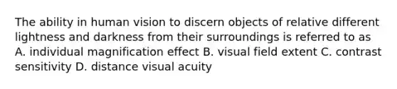 The ability in human vision to discern objects of relative different lightness and darkness from their surroundings is referred to as A. individual magnification effect B. visual field extent C. contrast sensitivity D. distance visual acuity