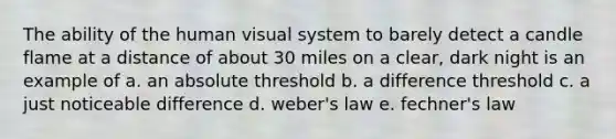 The ability of the human visual system to barely detect a candle flame at a distance of about 30 miles on a clear, dark night is an example of a. an absolute threshold b. a difference threshold c. a just noticeable difference d. weber's law e. fechner's law