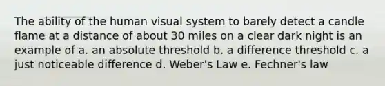 The ability of the human visual system to barely detect a candle flame at a distance of about 30 miles on a clear dark night is an example of a. an absolute threshold b. a difference threshold c. a just noticeable difference d. Weber's Law e. Fechner's law