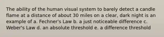 The ability of the human visual system to barely detect a candle flame at a distance of about 30 miles on a clear, dark night is an example of a. Fechner's Law b. a just noticeable difference c. Weber's Law d. an absolute threshold e. a difference threshold