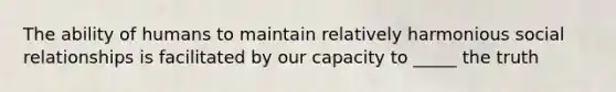 The ability of humans to maintain relatively harmonious social relationships is facilitated by our capacity to _____ the truth