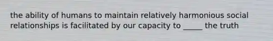 the ability of humans to maintain relatively harmonious social relationships is facilitated by our capacity to _____ the truth