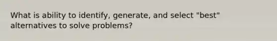 What is ability to identify, generate, and select "best" alternatives to solve problems?