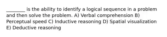 ________ is the ability to identify a logical sequence in a problem and then solve the problem. A) Verbal comprehension B) Perceptual speed C) Inductive reasoning D) Spatial visualization E) Deductive reasoning