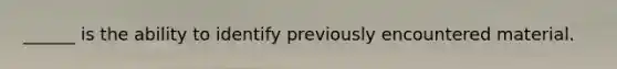 ______ is the ability to identify previously encountered material.