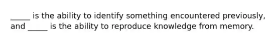 _____ is the ability to identify something encountered previously, and _____ is the ability to reproduce knowledge from memory.