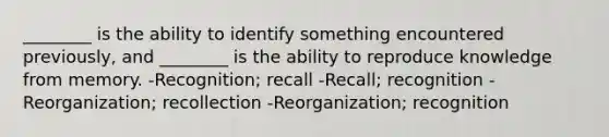 ________ is the ability to identify something encountered previously, and ________ is the ability to reproduce knowledge from memory. -Recognition; recall -Recall; recognition -Reorganization; recollection -Reorganization; recognition