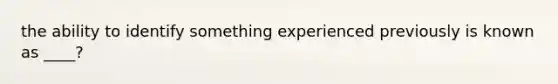 the ability to identify something experienced previously is known as ____?