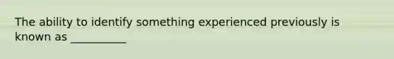 The ability to identify something experienced previously is known as __________