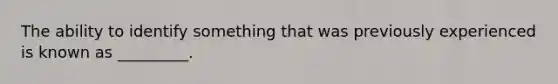 The ability to identify something that was previously experienced is known as _________.