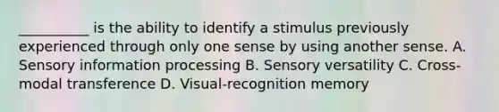 __________ is the ability to identify a stimulus previously experienced through only one sense by using another sense. A. Sensory information processing B. Sensory versatility C. Cross-modal transference D. Visual-recognition memory