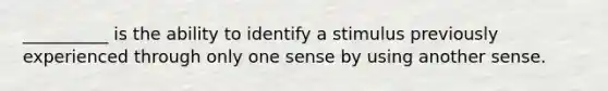 __________ is the ability to identify a stimulus previously experienced through only one sense by using another sense.