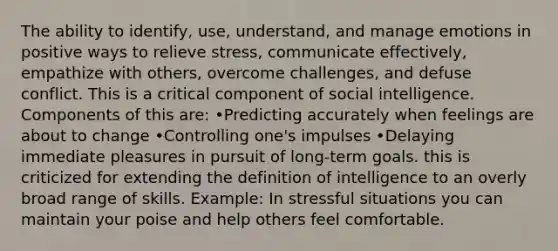 The ability to identify, use, understand, and manage emotions in positive ways to relieve stress, communicate effectively, empathize with others, overcome challenges, and defuse conflict. This is a critical component of social intelligence. Components of this are: •Predicting accurately when feelings are about to change •Controlling one's impulses •Delaying immediate pleasures in pursuit of long-term goals. this is criticized for extending the definition of intelligence to an overly broad range of skills. Example: In stressful situations you can maintain your poise and help others feel comfortable.